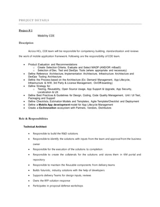 PROJECT DETAILS
Project # 1
Mobility COE
Description
Across HCL, COE team will be responsible for competency building, standardization and reviews
the work of mobile application framework. Following are the responsibility of COE team.
 Product Evaluation and Recommendations
o Create Selection Criteria, Evaluate and Select MADP (AND/OR mBaaS)
o Selection of Dev, Test and DevOps Tools (where appropriate and necessary)
 Define Reference Architecture, Implementation Architecture, Infrastructure Architecture and
DevOps Tooling Architecture
 Define the Process based on the Architecture (Ex: Demand Management, App Lifecycle,
Infrastructure & H/W, 3rd Party & License Management, On/Off-boarding)
 Define Strategy for:
o Testing, Reusability, Open Source Usage, App Support & Upgrade, App Security,
Localization & UX
 Define Best Practices & Guidelines for Design, Coding, Code Quality Management, Unit / UI Test,
Packaging and Support
 Define Checklists, Estimation Models and Templates, Agile Template/Checklist and Deployment
 Define a Mobile App development model for App Lifecycle Management
 Create a Co-Innovation ecosystem with Partners, Vendors, Distributors
Role & Responsibilities
Technical Architect
 Responsible to build the R&D solutions
 Responsible to identify the solutions with inputs from the team and approval from the business
owner
 Responsible for the execution of the solutions to completion
 Responsible to create the collaterals for the solutions and stores them in KM portal and
repository
 Responsible to maintain the Reusable components from delivery teams
 Builds futuristic, industry solutions with the help of developers
 Supports delivery Teams for design inputs, reviews
 Owns the RFP solution response
 Participates in proposal defense workshops
 