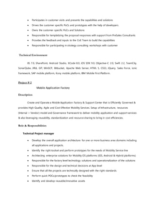  Participates in customer visits and presents the capabilities and solutions
 Drives the customer specific PoCs and prototypes with the help of developers
 Owns the customer specific PoCs and Solutions
 Responsible for templatizing the proposal responses with support from PreSales Consultants
 Provides the feedback and inputs to the CoE Team to build the capabilities
 Responsible for participating in strategy consulting workshops with customer
Technical Environment
IIS 7.0, SharePoint, Android Studio, XCode 8.0, iOS SDK 9.0, Objective-C 2.0, Swift 2.2, TeamCity,
SonarQube, JIRA, GIT, WinSCP, Bitbucket, Apache Web Server, HTML 5, CSS3, JQuery, Sales Force, ionic
framework, SAP mobile platform, Kony mobile platform, IBM Mobile First Platform.
Project # 2
Mobile Application Factory
Description
Create and Operate a Mobile Application Factory & Support Center that is Efficiently Governed &
provides High Quality, Agile and Cost Effective Mobility Services. Setup of Infrastructure, resources
(Internal + Vendor) model and Governance framework to deliver mobility application and support services
& also leveraging reusability, standardization and resource sharing to bring in cost efficiencies.
Role & Responsibilities
Technical Project manager
 Develop the overall application architecture for one or more business area domains including
all applications and projects.
 Identify the right toolset and perform prototypes for the needs of Mobility Service line
 Architecting enterprise solutions for Mobility OS platforms (iOS, Android & Hybrid platforms)
 Responsible for the factory level technology solutions and operationalization of the solutions
 Responsible for the design and technical decisions at App level
 Ensure that all the projects are technically designed with the right standards
 Perform quick POCs/prototypes to check the feasibility
 Identify and develop reusable/innovative assets
 