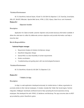 Technical Environment
IIS 7.0, SharePoint, Android Studio, XCode 7.0, iOS SDK 9.0, Objective-C 2.0, TeamCity, SonarQube,
JIRA, GIT, WinSCP, Bitbucket, Apache Web Server, HTML 5, CSS3, JQuery, Sales Force, ionic framework.
Project # 3
Objection Handler
Description
Application for Sales to handle customer objection and provide necessary information available. It
allows the sales team to collect & collaborate common objections and provide information and help in
close the deal.
Role & Responsibilities
Technical Project manager
Technical Environment
IIS 7.0, SharePoint, XCode 6.0, iOS SDK 7.0, Objective-C 2.0.
Project # 4
T-Mobile Un-App
Description
Un-App is a web application developed exclusively for mobile devices. It allows organization to
promote articles to their internal employees. It includes modules like Twitter like Social engine, Yammer
integration, Wallpaper downloads and Brand book to help spreading the brand awareness among
employees. We developed this with HTML5, JS, Backbone and Bootstrap. The app consumes data via REST
api provided by custom SharePoint system.
 Requirement Analysis & Solution Architecture design
 SharePoint Integration Design
 Several POC’s to check feasibility of certain requirements
 Onsite coordination
 Troubleshooting and guiding team with new technologies/framework.
 