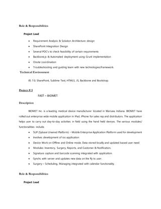 Role & Responsibilities
Project Lead
 Requirement Analysis & Solution Architecture design
 SharePoint Integration Design
 Several POC’s to check feasibility of certain requirements
 Backbone.js & Automated deployment using Grunt implementation
 Onsite coordination
 Troubleshooting and guiding team with new technologies/framework.
Technical Environment
IIS 7.0, SharePoint, Sublime Text, HTML5, JS, Backbone and Bootstrap.
Project # 5
FAST – BIOMET
Description
BIOMET Inc. is a leading medical device manufacturer located in Warsaw, Indiana. BIOMET have
rolled out enterprise wide mobile application in iPad, iPhone for sales rep and distributors. The application
helps user to carry out day-to-day activities in field using the hand held devices. The various modules/
functionalities include.
 SUP (Sybase Unwired Platform): - Mobile Enterprise Application Platform used for development
 Involves development of ios application
 Device Work on Offline and Online mode. Data stored locally and updated based user need
 Modules: Inventory, Surgery, Reports, and Customer & Notification.
 Signature capture and barcode scanning integrated with application.
 Synchs with server and updates new data on the fly to user.
 Surgery – Scheduling, Managing integrated with calendar functionality.
Role & Responsibilities
Project Lead
 