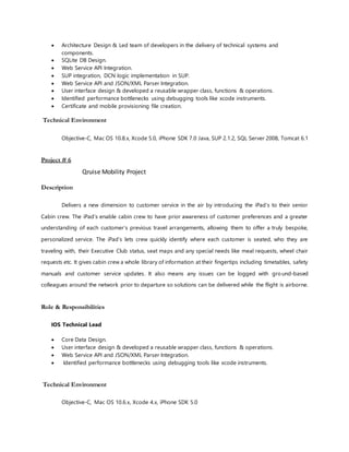  Architecture Design & Led team of developers in the delivery of technical systems and
components.
 SQLite DB Design.
 Web Service API Integration.
 SUP integration, DCN logic implementation in SUP.
 Web Service API and JSON/XML Parser Integration.
 User interface design & developed a reusable wrapper class, functions & operations.
 Identified performance bottlenecks using debugging tools like xcode instruments.
 Certificate and mobile provisioning file creation.
Technical Environment
Objective-C, Mac OS 10.8.x, Xcode 5.0, iPhone SDK 7.0 Java, SUP 2.1.2, SQL Server 2008, Tomcat 6.1
Project # 6
Qruise Mobility Project
Description
Delivers a new dimension to customer service in the air by introducing the iPad’s to their senior
Cabin crew. The iPad’s enable cabin crew to have prior awareness of customer preferences and a greater
understanding of each customer’s previous travel arrangements, allowing them to offer a truly bespoke,
personalized service. The iPad’s lets crew quickly identify where each customer is seated, who they are
traveling with, their Executive Club status, seat maps and any special needs like meal requests, wheel chair
requests etc. It gives cabin crew a whole library of information at their fingertips including timetables, safety
manuals and customer service updates. It also means any issues can be logged with ground-based
colleagues around the network prior to departure so solutions can be delivered while the flight is airborne.
Role & Responsibilities
IOS Technical Lead
 Core Data Design.
 User interface design & developed a reusable wrapper class, functions & operations.
 Web Service API and JSON/XML Parser Integration.
 Identified performance bottlenecks using debugging tools like xcode instruments.
Technical Environment
Objective-C, Mac OS 10.6.x, Xcode 4.x, iPhone SDK 5.0
 