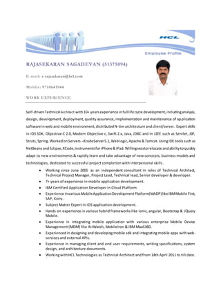 RAJASEKARAN SAGADEVAN (51375094)
E-mail: s-rajasekaran@hcl.com
Mobile: 9710641944
WORK EXPERIENCE
Self-drivenTechnicalArchitect with10+ yearsexperienceinfulllifecycle development,includinganalysis,
design, development,deployment, quality assurance, implementation and maintenance of application
software inweb and mobile environment,distributedN-tierarchitecture andclient/server. Expertskills
in iOS SDK, Objective-C 2.0, Modern Objective-c, Swift 2.x, Java, JDBC and in J2EE such as Servlet, JSP,
Struts,Spring.WorkedonServers –XcodeServer5.1, Weblogic,Apache &Tomcat.UsingIDE toolssuchas
NetBeans andEclipse,XCode,Instruments foriPhone&iPad.Willingnesstorelocate andabilitytoquickly
adapt to new environments & rapidly learn and take advantage of new concepts, business models and
technologies, dedicated to successful project completion with interpersonal skills.
 Working since June 2005 as an independent consultant in roles of Technical Architect,
Technical Project Manager, Project Lead, Technical lead, Senior developer & developer.
 7+ years of experience in mobile application development.
 IBM Certified Application Developer in Cloud Platform.
 Experience invariousMobileApplicationDevelopmentPlatform(MADP)likeIBMMobile First,
SAP, Kony.
 Subject Matter Expert in iOS application development.
 Hands on experience in various hybrid frameworks like ionic, angular, Bootstrap & JQuery
Mobile.
 Experience in integrating mobile application with various enterprise Mobile Device
Management (MDM) like AirWatch, MobileIron & IBMMaaS360.
 Experiencedin designing and developing mobile sdk and integrating mobile apps withweb-
services and external APIs.
 Experience in managing client and end user requirements, writing specifications, system
design, and architecture documents.
 WorkingwithHCL Technologies as Technical Architect and from 14th April 2011 to till date.
 