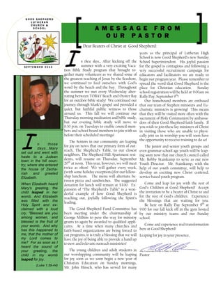 I n those
days...Mary
set out and went with
haste to a Judean
town in the hill coun-
try, where she entered
the house of Zecha-
riah and greeted
Elizabeth.
When Elizabeth heard
Mary's greeting, the
child leaped in her
womb. And Elizabeth
was filled with the
Holy Spirit and ex-
claimed with a loud
cry, "Blessed are you
among women, and
blessed is the fruit of
your womb. And why
has this happened to
me, that the mother of
my Lord comes to
me? For as soon as I
heard the sound of
your greeting, the
child in my womb
leaped for joy.
(Luke 1:39-44)
I n these days... After kicking off the
summer with a very exciting Vaca-
tion Bible Study program that brought to-
gether many volunteers as we shared some of
the greatest teaching of Jesus by the Seashore,
we continued to feed ourselves with God’s
word by the beach and the bay. Throughout
the summer we met every Wednesday alter-
nating between TOBAY Beach and Oyster Bay
for an outdoor bible study! We continued our
journey through Mark’s gospel and provided a
quiet, but faithful public witness to those
around us. This fall we will continue our
Thursday morning meditation and bible study,
but our evening bible study will move to
6:30 p.m. on Tuesdays to enable council mem-
bers and school board members to join with us
before their scheduled meetings!
The Seniors in our community are leaping
for joy on news that our primary form of out-
reach, The Shepherd’s Table, to our closest
neighbors, The Shepherd Hill Apartment resi-
dents, will resume on Thursday, September
20th
at noon. This year, however, we will meet
twice as often! We will gather every week,
(with some holiday exceptions) for our fellow-
ship luncheon. The menu will alternate be-
tween pizza and sandwiches. The suggested
donation for lunch will remain at $3.00. Ex-
pansion of “The Shepherd’s Table” is a won-
derful example of how Good Shepherd is
reaching out, joyfully following the Spirit’s
leading.
The Good Shepherd Fund Committee has
been meeting under the chairmanship of
George Milhim to pave the way for ministry
grants to again be awarded to qualified appli-
cants. At a time when many churches and
faith-based organizations are being forced to
cut programs, it is truly a blessing that we will
have the joy of being able to provide a hand up
to new and relevant outreach ministries!
The young children and adult students in
our worshipping community will be leaping
for joy soon as we soon begin a new year of
Christian Education on Sunday mornings.
Mr. John Hinsch, who has served for many
years as the principal of Lutheran High
School is now Good Shepherd’s new Sunday
School Superintendent. His joyful passion
for the gospel is contagious and following a
very successful recruitment campaign for
educators and facilitators we are ready to
begin our program year. Please remember to
spread the word that Good Shepherd is the
place for Christian education. Sunday
school registration will be held at 9:00am on
Rally Day, September 9th
!
Our homebound members are enthused
that our team of Stephen ministers and Eu-
charistic ministers is growing! This means
that they will be visited more often with the
sacrament of Holy Communion by ambassa-
dors of their Good Shepherd faith family. If
you wish to join these lay ministers of Christ
in visiting those who are unable to physi-
cally join us in worship you will soon have
the opportunity to receive training to do so!
The junior and senior youth groups and
even grammar school age youth will be leap-
ing soon now that our church council called
Mr. Bobby Stainkamp to serve as our new
Youth Director. Mr. Stainkamp, with the
help of our youth committee, will help to
develop an exciting new Christ centered,
service based youth program.
Come and leap for joy with the rest of
God’s Children at Good Shepherd! Accept
the invitation to be a bearer of Christ to and
for the rest of God’s children. Experience
the blessings that are waiting for you.
Be here on Rally Day September 9th
at
9:00 for our fall kick off in the gym hosted
by our ministry teams and our Sunday
school.
Come and experience real transformation
here at Good Shepherd!
Leaping for joy in your presence,
Reverend Eric Olaf Olsen
Pastor
Dear Bearers of Christ at Good Shepherd:
G O O D S H E P H E R D
L U T H E R A N
C H U R C H &
S C H O O L
S E P T E M B E R 2 0 1 2
A M E S S A G E F R O M
O U R P A S T O R
 