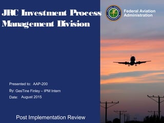 Presented to:
By:
Date:
Federal Aviation
AdministrationJRC Investment Process
Management Division
Post Implementation Review
AAP-200
GesTine Finley – IPM Intern
August 2015
 