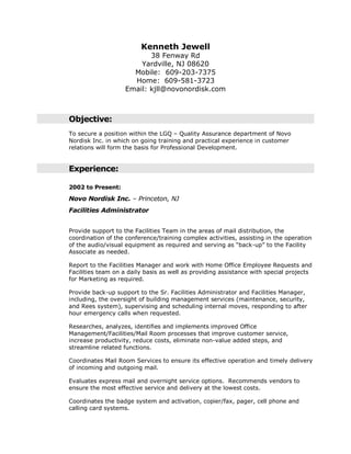 Kenneth Jewell
38 Fenway Rd
Yardville, NJ 08620
Mobile: 609-203-7375
Home: 609-581-3723
Email: kjll@novonordisk.com
Objective:
To secure a position within the LGQ – Quality Assurance department of Novo
Nordisk Inc. in which on going training and practical experience in customer
relations will form the basis for Professional Development.
Experience:
2002 to Present:
Novo Nordisk Inc. – Princeton, NJ
Facilities Administrator
Provide support to the Facilities Team in the areas of mail distribution, the
coordination of the conference/training complex activities, assisting in the operation
of the audio/visual equipment as required and serving as “back-up” to the Facility
Associate as needed.
Report to the Facilities Manager and work with Home Office Employee Requests and
Facilities team on a daily basis as well as providing assistance with special projects
for Marketing as required.
Provide back-up support to the Sr. Facilities Administrator and Facilities Manager,
including, the oversight of building management services (maintenance, security,
and Rees system), supervising and scheduling internal moves, responding to after
hour emergency calls when requested.
Researches, analyzes, identifies and implements improved Office
Management/Facilities/Mail Room processes that improve customer service,
increase productivity, reduce costs, eliminate non-value added steps, and
streamline related functions.
Coordinates Mail Room Services to ensure its effective operation and timely delivery
of incoming and outgoing mail.
Evaluates express mail and overnight service options. Recommends vendors to
ensure the most effective service and delivery at the lowest costs.
Coordinates the badge system and activation, copier/fax, pager, cell phone and
calling card systems.
 