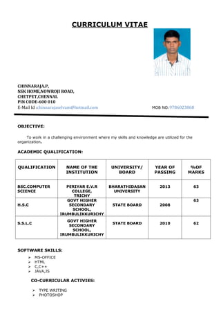 CURRICULUM VITAE
CHINNARAJA.P,
NSK HOME,NOWROJI ROAD,
CHETPET,CHENNAI.
PIN CODE-600 010
E-Mail Id :chinnarajaselvam@hotmail.com MOB NO:9786023868
OBJECTIVE:
To work in a challenging environment where my skills and knowledge are utilized for the
organization.
ACADEMIC QUALIFICATION:
QUALIFICATION NAME OF THE
INSTITUTION
UNIVERSITY/
BOARD
YEAR OF
PASSING
%OF
MARKS
BSC.COMPUTER
SCIENCE
PERIYAR E.V.R
COLLEGE,
TRICHY
BHARATHIDASAN
UNIVERSITY
2013 63
H.S.C
GOVT HIGHER
SECONDARY
SCHOOL,
IRUMBULIKKURICHY
STATE BOARD 2008
63
S.S.L.C
GOVT HIGHER
SECONDARY
SCHOOL,
IRUMBULIKKURICHY
STATE BOARD 2010 62
SOFTWARE SKILLS:
 MS-OFFICE
 HTML
 C,C++
 JAVA,JS
CO-CURRICULAR ACTIVIES:
 TYPE WRITING
 PHOTOSHOP
 