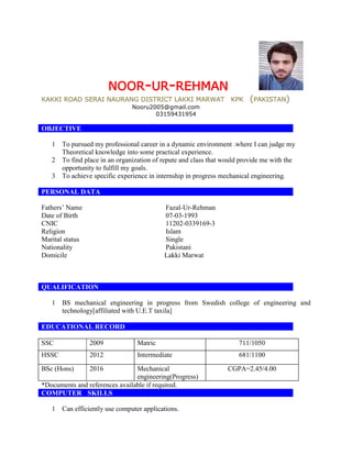 NOOR-UR-REHMAN
KAKKI ROAD SERAI NAURANG DISTRICT LAKKI MARWAT KPK (PAKISTAN)
Nooru2005@gmail.com
03159431954
OBJECTIVE
1 To pursued my professional career in a dynamic environment .where I can judge my
Theoretical knowledge into some practical experience.
2 To find place in an organization of repute and class that would provide me with the
opportunity to fulfill my goals.
3 To achieve specific experience in internship in progress mechanical engineering.
PERSONAL DATA
Fathers’ Name Fazal-Ur-Rehman
Date of Birth 07-03-1993
CNIC 11202-0339169-3
Religion Islam
Marital status Single
Nationality Pakistani
Domicile Lakki Marwat
QUALIFICATION
1 BS mechanical engineering in progress from Swedish college of engineering and
technology[affiliated with U.E.T taxila]
EDUCATIONAL RECORD
SSC 2009 Matric 711/1050
HSSC 2012 Intermediate 681/1100
BSc (Hons) 2016 Mechanical
engineering(Progress)
CGPA=2.45/4.00
*Documents and references available if required.
COMPUTER SKILLS
1 Can efficiently use computer applications.
 