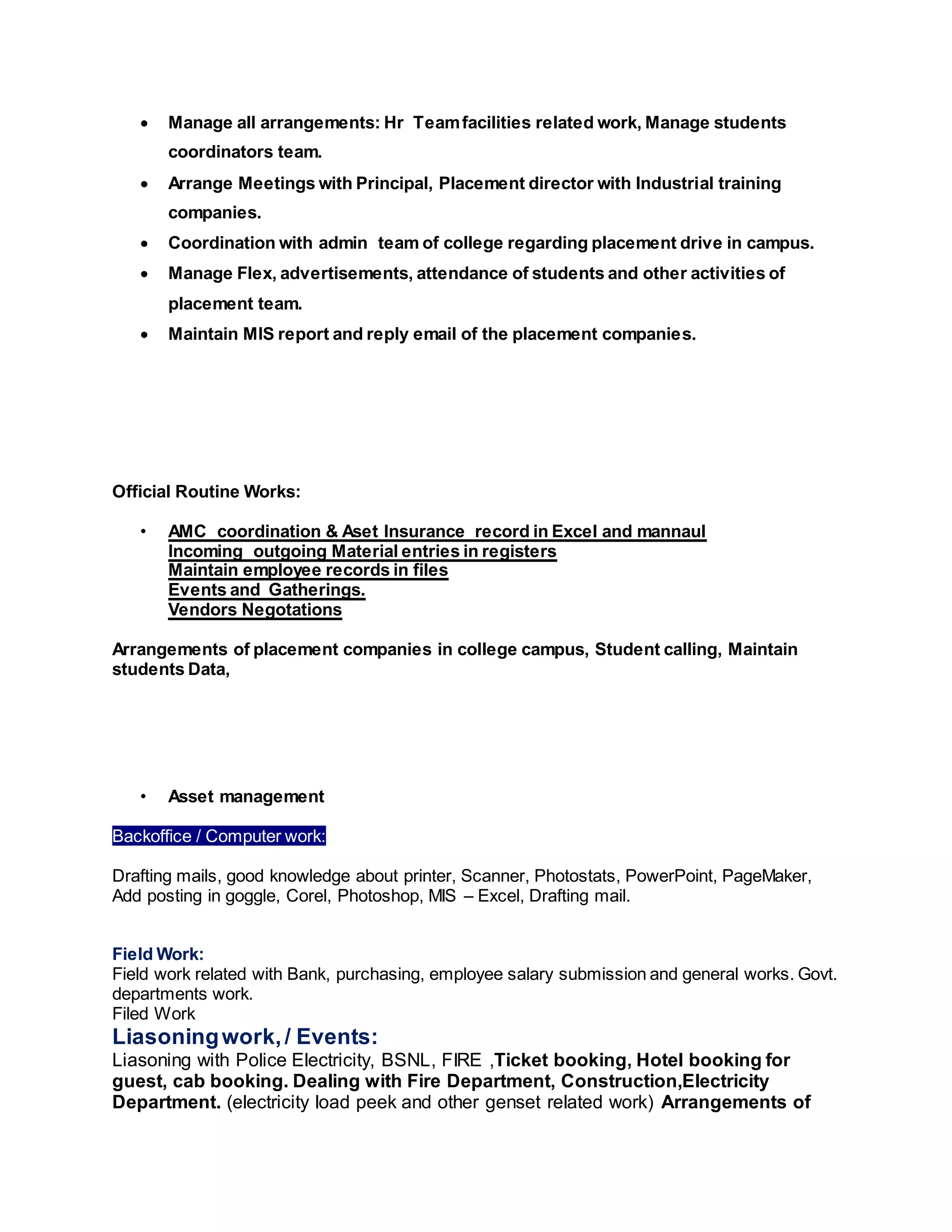  Manage all arrangements: Hr Teamfacilities related work, Manage students
coordinators team.
 Arrange Meetings with Principal, Placement director with Industrial training
companies.
 Coordination with admin team of college regarding placement drive in campus.
 Manage Flex, advertisements, attendance of students and other activities of
placement team.
 Maintain MIS report and reply email of the placement companies.
Official Routine Works:
• AMC coordination & Aset Insurance record in Excel and mannaul
Incoming outgoing Material entries in registers
Maintain employee records in files
Events and Gatherings.
Vendors Negotations
Arrangements of placement companies in college campus, Student calling, Maintain
students Data,
• Asset management
Backoffice / Computer work:
Drafting mails, good knowledge about printer, Scanner, Photostats, PowerPoint, PageMaker,
Add posting in goggle, Corel, Photoshop, MIS – Excel, Drafting mail.
Field Work:
Field work related with Bank, purchasing, employee salary submission and general works. Govt.
departments work.
Filed Work
Liasoningwork,/ Events:
Liasoning with Police Electricity, BSNL, FIRE ,Ticket booking, Hotel booking for
guest, cab booking. Dealing with Fire Department, Construction,Electricity
Department. (electricity load peek and other genset related work) Arrangements of
 