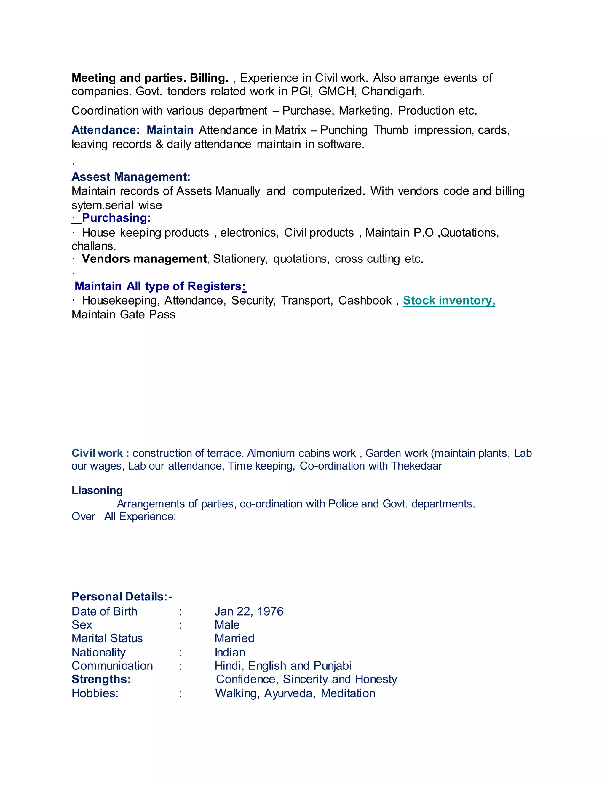 Meeting and parties. Billing. , Experience in Civil work. Also arrange events of
companies. Govt. tenders related work in PGI, GMCH, Chandigarh.
Coordination with various department – Purchase, Marketing, Production etc.
Attendance: Maintain Attendance in Matrix – Punching Thumb impression, cards,
leaving records & daily attendance maintain in software.
·
Assest Management:
Maintain records of Assets Manually and computerized. With vendors code and billing
sytem.serial wise
· Purchasing:
· House keeping products , electronics, Civil products , Maintain P.O ,Quotations,
challans.
· Vendors management, Stationery, quotations, cross cutting etc.
·
Maintain All type of Registers:
· Housekeeping, Attendance, Security, Transport, Cashbook , Stock inventory,
Maintain Gate Pass
Civil work : construction of terrace. Almonium cabins work , Garden work (maintain plants, Lab
our wages, Lab our attendance, Time keeping, Co-ordination with Thekedaar
Liasoning
Arrangements of parties, co-ordination with Police and Govt. departments.
Over All Experience:
Personal Details:-
Date of Birth : Jan 22, 1976
Sex : Male
Marital Status Married
Nationality : Indian
Communication : Hindi, English and Punjabi
Strengths: Confidence, Sincerity and Honesty
Hobbies: : Walking, Ayurveda, Meditation
 
