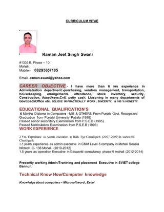 CURRICULUM VITAE
Raman Jeet Singh Swani
#1335 B, Phase – 10,
Mohali.
Mobile:- 08295657185
Email: -raman.swani@yahoo.com
CAREER OBJECTIVE:- I have more than 6 yrs experience in
Administration department:-purchasing, vendors management, transportation,
housekeeping, arrangements, attendance, stock inventory, security,
Construction, Asset/keys,Cvil, petty cash, Liasoning in many departments of
Govt.BackOffice etc. BELIEVE IN PRACTICALLY WORK , SINCERITY, & 100 % HONESTY.
EDUCATIONAL QUALIFICATION’S
6 Months Diploma in Computers –MIS & OTHERS From Punjab Govt. Recognized
Graduation from Punjabi University Patiala (1998)
Passed senior secondary Examination from P.S.E.B (1995)
Passed Matriculation Examination from P.S.E.B (1993)
WORK EXPERIENCE
2 Yrs. Experience as Admin executive in Bulls Eye Chandigarh (2007-2009) in sector-8C
Chandigarh.
1.5 years experience as admin executive in CMM Level 5 company in Mohali Seasia
Infotech C- 136 Mohali. (2010-2012)
1.5 years as operation Executive in Eduworld consultancy phase-9 mohali (2012-2014)
Presently working Admin/Tranining and placement Executive in SVIET college
Bannur.
Technical Know How/Computer knowledge
Knowledge about computers – Microsoft word , Excel
 