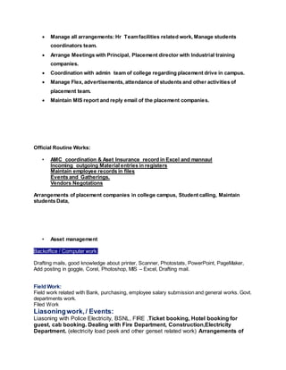 Manage all arrangements: Hr Teamfacilities related work, Manage students
coordinators team.
 Arrange Meetings with Principal, Placement director with Industrial training
companies.
 Coordination with admin team of college regarding placement drive in campus.
 Manage Flex, advertisements, attendance of students and other activities of
placement team.
 Maintain MIS report and reply email of the placement companies.
Official Routine Works:
• AMC coordination & Aset Insurance record in Excel and mannaul
Incoming outgoing Material entries in registers
Maintain employee records in files
Events and Gatherings.
Vendors Negotations
Arrangements of placement companies in college campus, Student calling, Maintain
students Data,
• Asset management
Backoffice / Computer work:
Drafting mails, good knowledge about printer, Scanner, Photostats, PowerPoint, PageMaker,
Add posting in goggle, Corel, Photoshop, MIS – Excel, Drafting mail.
Field Work:
Field work related with Bank, purchasing, employee salary submission and general works. Govt.
departments work.
Filed Work
Liasoningwork,/ Events:
Liasoning with Police Electricity, BSNL, FIRE ,Ticket booking, Hotel booking for
guest, cab booking. Dealing with Fire Department, Construction,Electricity
Department. (electricity load peek and other genset related work) Arrangements of
 