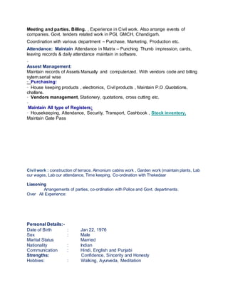 Meeting and parties. Billing. , Experience in Civil work. Also arrange events of
companies. Govt. tenders related work in PGI, GMCH, Chandigarh.
Coordination with various department – Purchase, Marketing, Production etc.
Attendance: Maintain Attendance in Matrix – Punching Thumb impression, cards,
leaving records & daily attendance maintain in software.
·
Assest Management:
Maintain records of Assets Manually and computerized. With vendors code and billing
sytem.serial wise
· Purchasing:
· House keeping products , electronics, Civil products , Maintain P.O ,Quotations,
challans.
· Vendors management, Stationery, quotations, cross cutting etc.
·
Maintain All type of Registers:
· Housekeeping, Attendance, Security, Transport, Cashbook , Stock inventory,
Maintain Gate Pass
Civil work : construction of terrace. Almonium cabins work , Garden work (maintain plants, Lab
our wages, Lab our attendance, Time keeping, Co-ordination with Thekedaar
Liasoning
Arrangements of parties, co-ordination with Police and Govt. departments.
Over All Experience:
Personal Details:-
Date of Birth : Jan 22, 1976
Sex : Male
Marital Status Married
Nationality : Indian
Communication : Hindi, English and Punjabi
Strengths: Confidence, Sincerity and Honesty
Hobbies: : Walking, Ayurveda, Meditation
 