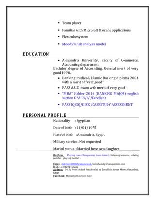  Team player
 Familiar with Microsoft & oracle applications
 Flex cube system
 Moody’s risk analysis model
EDUCATION
 Alexandria University, Faculty of Commerce,
Accounting department
Bachelor degree of Accounting. General merit of very
good 1996.
 Banking studies& Islamic Banking diploma 2004
with a merit of “very good”.
 PASS A.U.C exam with merit of very good
 “MBA” Holder 2014 (BANKING MAJOR) english
section GPA “8/A”/Excellent
 PASS IQ/EQ/DISK /CASESTUDY ASSESSMENT
PERSONAL PROFILE
Nationality : Egyptian
Date of birth : 01/01/1975
Place of birth : Alexandria, Egypt
Military service : Not requested
Marital status : Married have two daughter
Hobbies : Playing chess(Banquemisr team leader), listening to music, solving
puzzles , playing football .
Email : bakroov3000@yahoo.co.uk/mohabobaly@banquemisr.com
Mobile : 01224166696
Address : 56 St, from khaled Ben alwaled st, Zein Eldin tower MiamiAlexandria,
Egypt
Facebook: Mohamed Bakroov Bakr
 