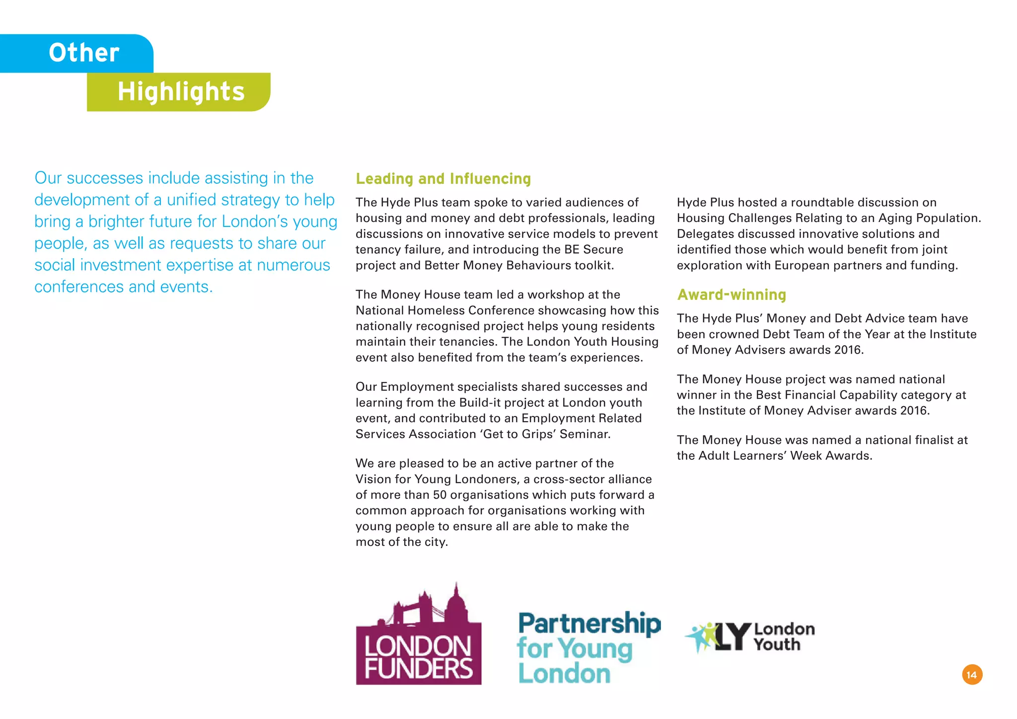 14
Other
Highlights
Our successes include assisting in the
development of a unified strategy to help
bring a brighter future for London’s young
people, as well as requests to share our
social investment expertise at numerous
conferences and events.
Leading and Inﬂuencing
The Hyde Plus team spoke to varied audiences of
housing and money and debt professionals, leading
discussions on innovative service models to prevent
tenancy failure, and introducing the BE Secure
project and Better Money Behaviours toolkit.
The Money House team led a workshop at the
National Homeless Conference showcasing how this
nationally recognised project helps young residents
maintain their tenancies. The London Youth Housing
event also benefited from the team’s experiences.
Our Employment specialists shared successes and
learning from the Build-it project at London youth
event, and contributed to an Employment Related
Services Association ‘Get to Grips’ Seminar.
We are pleased to be an active partner of the
Vision for Young Londoners, a cross-sector alliance
of more than 50 organisations which puts forward a
common approach for organisations working with
young people to ensure all are able to make the
most of the city.
Hyde Plus hosted a roundtable discussion on
Housing Challenges Relating to an Aging Population.
Delegates discussed innovative solutions and
identified those which would benefit from joint
exploration with European partners and funding.
Award-winning
The Hyde Plus’ Money and Debt Advice team have
been crowned Debt Team of the Year at the Institute
of Money Advisers awards 2016.
The Money House project was named national
winner in the Best Financial Capability category at
the Institute of Money Adviser awards 2016.
The Money House was named a national finalist at
the Adult Learners’ Week Awards.
 