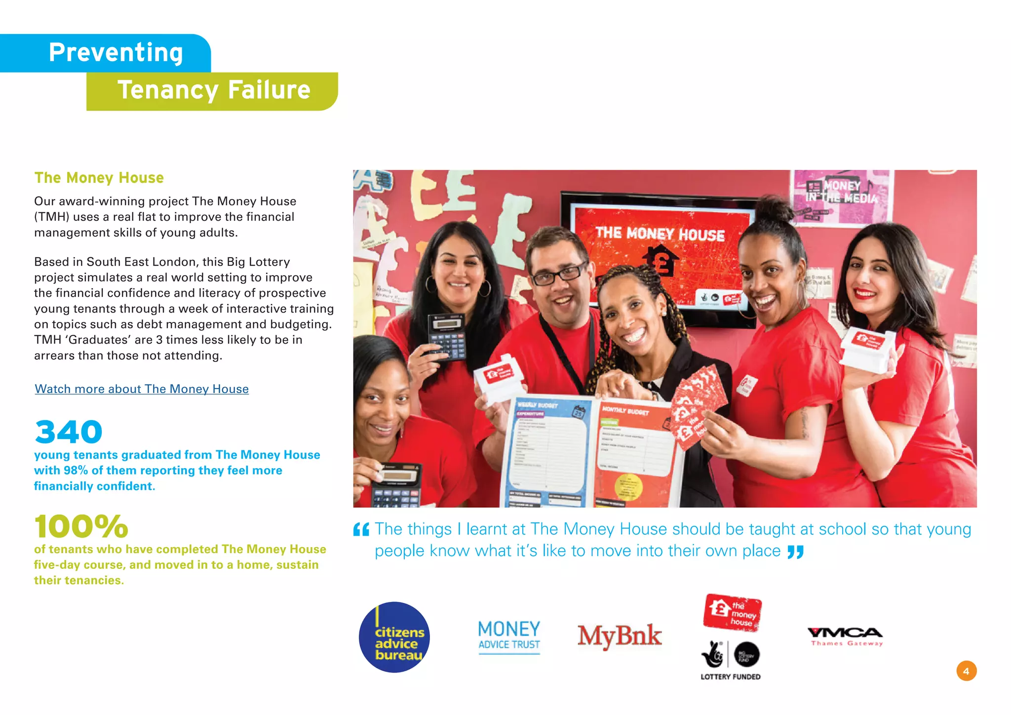 Watch more about The Money House
Preventing
Tenancy Failure
The Money House
Our award-winning project The Money House
(TMH) uses a real flat to improve the financial
management skills of young adults.
Based in South East London, this Big Lottery
project simulates a real world setting to improve
the financial confidence and literacy of prospective
young tenants through a week of interactive training
on topics such as debt management and budgeting.
TMH ‘Graduates’ are 3 times less likely to be in
arrears than those not attending.
340young tenants graduated from The Money House
with 98% of them reporting they feel more
financially confident.
100%of tenants who have completed The Money House
five-day course, and moved in to a home, sustain
their tenancies.
4
The things I learnt at The Money House should be taught at school so that young
people know what it’s like to move into their own place
 