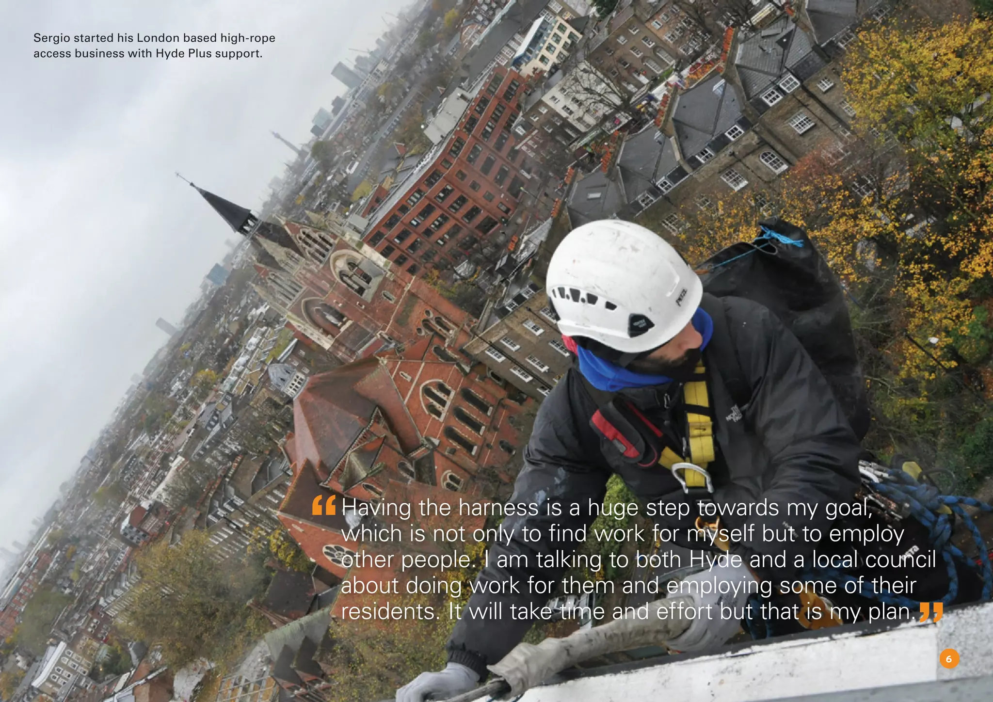 Having the harness is a huge step towards my goal,
which is not only to find work for myself but to employ
other people. I am talking to both Hyde and a local council
about doing work for them and employing some of their
residents. It will take time and effort but that is my plan.
6
Sergio started his London based high-rope
access business with Hyde Plus support.
 