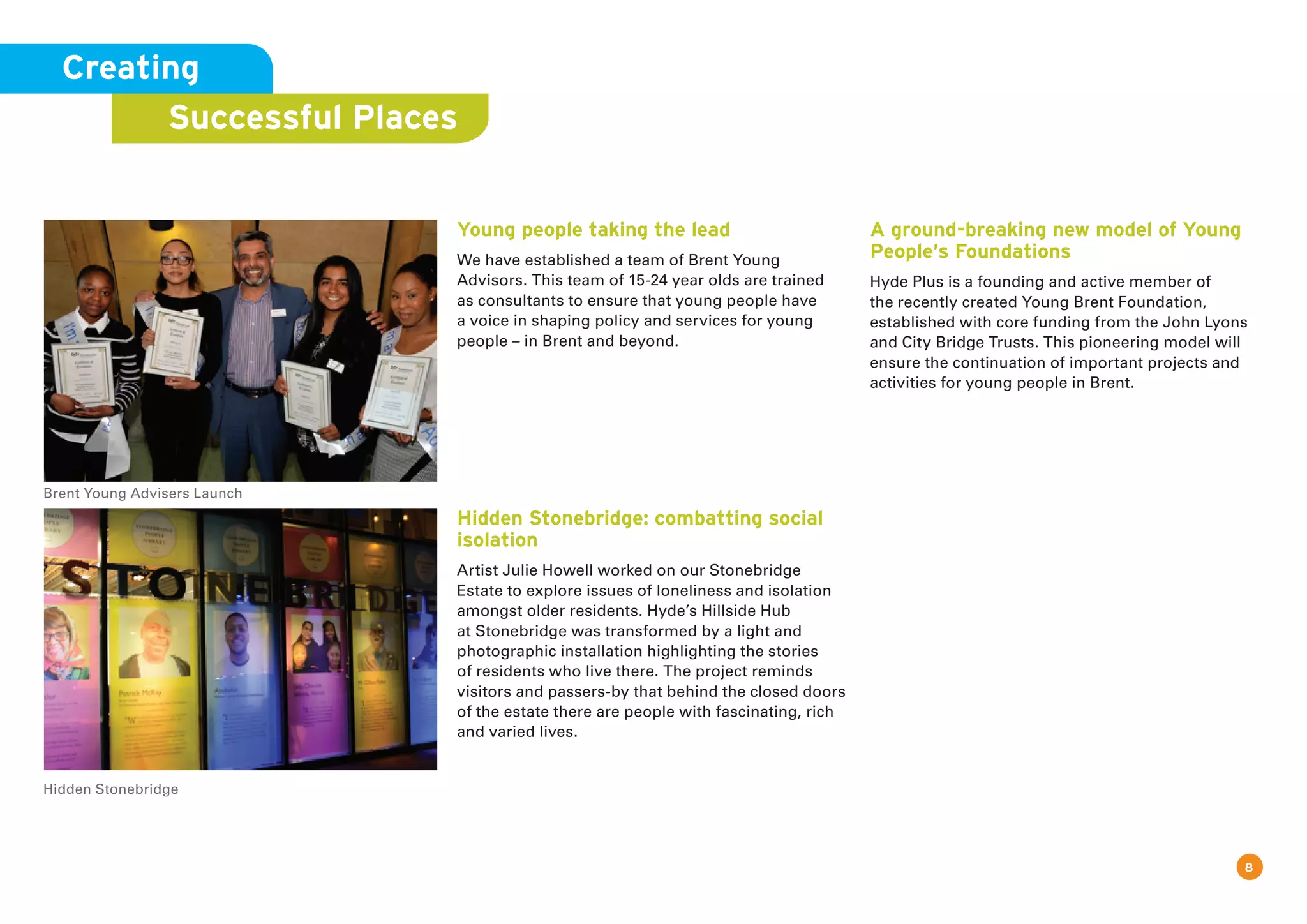 8
Young people taking the lead
We have established a team of Brent Young
Advisors. This team of 15-24 year olds are trained
as consultants to ensure that young people have
a voice in shaping policy and services for young
people – in Brent and beyond.
Hidden Stonebridge: combatting social
isolation
Artist Julie Howell worked on our Stonebridge
Estate to explore issues of loneliness and isolation
amongst older residents. Hyde’s Hillside Hub
at Stonebridge was transformed by a light and
photographic installation highlighting the stories
of residents who live there. The project reminds
visitors and passers-by that behind the closed doors
of the estate there are people with fascinating, rich
and varied lives.
A ground-breaking new model of Young
People’s Foundations
Hyde Plus is a founding and active member of
the recently created Young Brent Foundation,
established with core funding from the John Lyons
and City Bridge Trusts. This pioneering model will
ensure the continuation of important projects and
activities for young people in Brent.
Creating
Successful Places
Brent Young Advisers Launch
Hidden Stonebridge
 