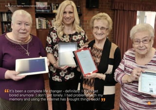 10
It’s been a complete life changer - definitely. I don’t get
bored anymore. I don’t get lonely. I had problems with my
memory and using the internet has brought things back!
Some of our Getting Online learners in Kings Lynn
 