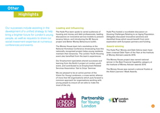 14
Other
Highlights
Our successes include assisting in the
development of a unified strategy to help
bring a brighter future for London’s young
people, as well as requests to share our
social investment expertise at numerous
conferences and events.
Leading and Inﬂuencing
The Hyde Plus team spoke to varied audiences of
housing and money and debt professionals, leading
discussions on innovative service models to prevent
tenancy failure, and introducing the BE Secure
project and Better Money Behaviours toolkit.
The Money House team led a workshop at the
National Homeless Conference showcasing how this
nationally recognised project helps young residents
maintain their tenancies. The London Youth Housing
event also benefited from the team’s experiences.
Our Employment specialists shared successes and
learning from the Build-it project at London youth
event, and contributed to an Employment Related
Services Association ‘Get to Grips’ Seminar.
We are pleased to be an active partner of the
Vision for Young Londoners, a cross-sector alliance
of more than 50 organisations which puts forward a
common approach for organisations working with
young people to ensure all are able to make the
most of the city.
Hyde Plus hosted a roundtable discussion on
Housing Challenges Relating to an Aging Population.
Delegates discussed innovative solutions and
identified those which would benefit from joint
exploration with European partners and funding.
Award-winning
The Hyde Plus’ Money and Debt Advice team have
been crowned Debt Team of the Year at the Institute
of Money Advisers awards 2016.
The Money House project was named national
winner in the Best Financial Capability category at
the Institute of Money Adviser awards 2016.
The Money House was named a national finalist at
the Adult Learners’ Week Awards.
 