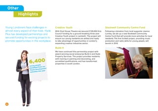 15
Creative Youth
With Oval House Theatre we secured £128,000 Arts
Council funding for a ground-breaking three-year
Creative Youth project in Lambeth. The project will
ensure our young residents are skilled and ready
to take advantage of opportunities in London’s
expanding creative industries sector.
Build-it
We have continued this partnership project with
award-winning social enterprise Build-it and Hyde
Property Services. The project provides residents
with training in painting and decorating, and
accredited qualifications, and has transformed
properties in south London.
Stockwell Community Centre Fund
Following a donation from local supporter Joanna
Lumley, we set up a new Stockwell Community
Centre Fund that will provide more activities for local
residents.The first funded project, providing music
production and radio skills for young people, will
launch in 2016.
Other
Highlights
Young Londoners face challenges in
almost every aspect of their lives. Hyde
Plus has developed partnerships and
secured funding for exciting projects to
promote opportunities in the workplace.
6,400
young people
benefited from our
Youth Development
activities this year
 