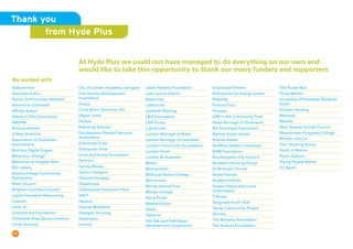 17
At Hyde Plus we could not have managed to do everything on our own and
would like to take this opportunity to thank our many funders and supporters
A2Dominion
Abundance Arts
Active Communities Network
Adventure Unlimited
Affinity Sutton
Albion InThe Community
AM2PM
Amicus Horizon
A New Direction
Association of Charitable
Foundations
Barclays Digital Eagles
Behaviour Change
Behaviourial InsightsTeam
BIG Lottery
Bolnore Village Community
Partnership
Brent Council
Brighton and Hove Council
Capita Education Resourcing
Catalyst
Catch 22
Charities Aid Foundation
Chichester Area Sports Initiative
Circle Housing
City of London Academy, Islington
Community Development
Foundation
Cospa
Crisis Brent (formerly Lift)
Digital Unite
Durkan
Elevating Success
Employment Related Services
Association
Enterprise Cube
Enterprise Unltd
Ernst andYoung Foundation
Fairtrain
Family Mosaic
Game Changers
Genesis Housing
Glasshouse
Greenpower EducationTrust
HACT
Happus
Haynes Mechanix
Hexagon Housing
Hyperoptic
InUnity
Jason Roberts Foundation
John Lyon’s Charity
Keepmoat
Lakehouse
Lambeth Working
LQ Foundation
LDN Group
Lighthouse
London Borough of Brent
London Borough of Lewisham
London Community Foundation
LondonYouth
London  Quadrant
Mears
Metropolitan
Midhurst Rother College
Momentum
Money AdviceTrust
Morley College
Net-a-Porter
NewlonFusion
Oasis
Osborne
Old Oak and Park Royal
Development Corporation
OvalhouseTheatre
Partnership forYoung London
Peabody
Prince’sTrust
Prospex
QPR in the CommunityTrust
Royal Borough of Greenwich
Rio Ferdinand Foundation
SalmonYouth Centre
Shared Assets
Sheffield Hallam University
SHM Foundation
Southampton City Council
Southern Housing Group
St Michael’s Church
Street Games
Student@Home
Sussex Police and Crime
Commission
T Brown
TangmereYouth Club
Tarner Community Project
Terriers
The Berkeley Foundation
The Arsenal Foundation
The Purple Bus
Three Mobile
University of Chichester Students
Union
Viridian Housing
Waitrose
Wandle
West Sussex County Council
Westminster Kingsway College
Women Like Us
Your Housing Group
Youth in Motion
Youth Options
Young People Matter
YU Sport
We worked with
Thank you
from Hyde Plus
 