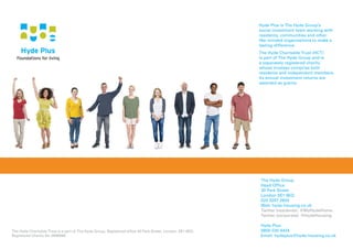 Hyde Plus is The Hyde Group’s
social investment team working with
residents, communities and other
like-minded organisations to make a
lasting difference.
The Hyde Charitable Trust (HCT)
is part of The Hyde Group and is
a separately registered charity
whose trustees comprise both
residents and independent members.
Its annual investment returns are
awarded as grants.
The Hyde Group
Head Office
30 Park Street
London SE1 9EQ
020 3207 2600
Web: hyde-housing.co.uk
Twitter (residents): @MyHydeHome
Twitter (corporate): @HydeHousing
Hyde Plus
0800 030 4424
Email: hydeplus@hyde-housing.co.uk
The Hyde Charitable Trust is a part of The Hyde Group. Registered office 30 Park Street, London, SE1 9EQ.
Registered Charity No 2898888.
 