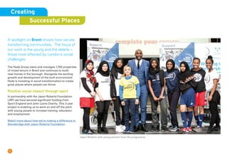 7
A spotlight on Brent shows how we are
transforming communities. The focus of
our work is the young and the elderly –
those most affected by London’s social
challenges.
The Hyde Group owns and manages 1,700 properties
of mixed tenure in Brent and continues to build
new homes in the borough. Alongside the exciting
growth and development of the built environment
Hyde is investing in social transformation to create
great places where people can thrive.
Positive social impact through sport
In partnership with the Jason Roberts Foundation
(JRF) we have secured significant funding from
Sport England and John Lyons Charity. This 3 year
project is enabling us to work on and off the pitch
with young people to increase training, education
and employment.
Watch more about how we’re making a difference in
Stonebridge with Jason Roberts Foundation
Creating
Successful Places
Jason Roberts with young women from the programme
 
