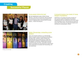 8
Young people taking the lead
We have established a team of Brent Young
Advisors. This team of 15-24 year olds are trained
as consultants to ensure that young people have
a voice in shaping policy and services for young
people – in Brent and beyond.
Hidden Stonebridge: combatting social
isolation
Artist Julie Howell worked on our Stonebridge
Estate to explore issues of loneliness and isolation
amongst older residents. Hyde’s Hillside Hub
at Stonebridge was transformed by a light and
photographic installation highlighting the stories
of residents who live there. The project reminds
visitors and passers-by that behind the closed doors
of the estate there are people with fascinating, rich
and varied lives.
A ground-breaking new model of Young
People’s Foundations
Hyde Plus is a founding and active member of
the recently created Young Brent Foundation,
established with core funding from the John Lyons
and City Bridge Trusts. This pioneering model will
ensure the continuation of important projects and
activities for young people in Brent.
Creating
Successful Places
Brent Young Advisers Launch
Hidden Stonebridge
 