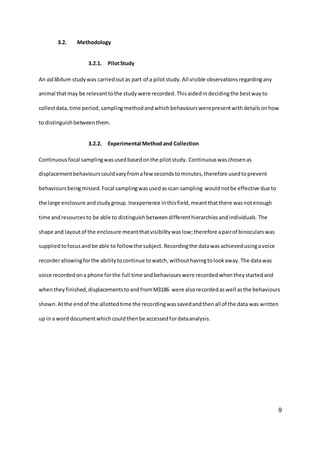 9
3.2. Methodology
3.2.1. PilotStudy
An ad libitum studywas carriedout as part of a pilotstudy. All visible observations regardingany
animal thatmay be relevanttothe study were recorded.Thisaidedin decidingthe bestwayto
collectdata, time period, samplingmethodand whichbehaviourswerepresentwith detailsonhow
to distinguishbetweenthem.
3.2.2. Experimental Methodand Collection
Continuousfocal samplingwasusedbasedonthe pilotstudy.Continuouswaschosenas
displacementbehaviourscouldvaryfromafew secondstominutes,therefore usedtoprevent
behavioursbeingmissed. Focal samplingwasusedasscan sampling wouldnotbe effective due to
the large enclosure andstudygroup.Inexperience inthisfield,meantthatthere was notenough
time andresourcesto be able to distinguish betweendifferenthierarchiesandindividuals. The
shape and layoutof the enclosure meantthatvisibilitywas low;therefore apairof binocularswas
supplied tofocusand be able to followthe subject.Recordingthe datawas achievedusingavoice
recorderallowingforthe abilitytocontinue towatch,withouthavingtolookaway.The datawas
voice recordedona phone forthe full time andbehaviourswere recordedwhentheystartedand
whentheyfinished,displacementstoandfromM3186 were alsorecordedaswell asthe behaviours
shown.Atthe endof the allottedtime the recordingwassavedandthenall of the data was written
up ina word document whichcouldthenbe accessedfordataanalysis.
 