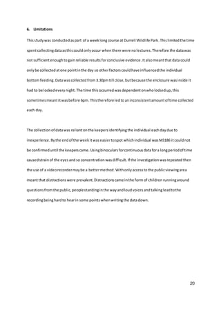 20
6. Limitations
Thisstudywas conductedaspart of a weeklongcourse at Durrell Wildlife Park.Thislimitedthe time
spentcollectingdataasthis couldonlyoccur whenthere were nolectures. Therefore the datawas
not sufficientenoughtogainreliable results forconclusive evidence.Italsomeantthatdata could
onlybe collectedat one pointinthe day so otherfactorscouldhave influencedthe individual
bottomfeeding. Datawascollectedfrom3.30pmtill close,butbecause the enclosure wasinside it
had to be lockedeverynight.The time thisoccurredwas dependentonwholockedup,this
sometimesmeantitwasbefore 6pm. Thisthereforeledtoaninconsistentamountof time collected
each day.
The collectionof datawas reliantonthe keepersidentifyingthe individual eachdaydue to
inexperience.Bythe endof the weekitwaseasiertospot whichindividual wasM3186 itcouldnot
be confirmeduntil the keeperscame. Usingbinocularsforcontinuousdatafora longperiodof time
causedstrainof the eyes andso concentrationwasdifficult.If the investigationwasrepeated then
the use of a videorecordermaybe a bettermethod.Withonlyaccesstothe publicviewingarea
meantthat distractions were prevalent.Distractionscame inthe form of children runningaround
questionsfrom the public,peoplestandinginthe wayandloudvoicesandtalkingleadtothe
recordingbeinghardto hearin some pointswhenwritingthe datadown.
 