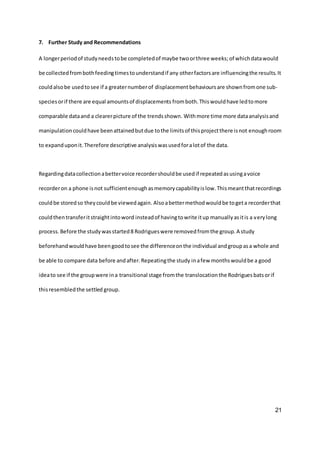 21
7. Further Study and Recommendations
A longerperiodof studyneedstobe completedof maybe twoorthree weeks;of whichdatawould
be collectedfrombothfeedingtimestounderstandif any otherfactorsare influencingthe results.It
couldalsobe usedtosee if a greaternumberof displacementbehavioursare shownfromone sub-
speciesorif there are equal amountsof displacements fromboth.Thiswouldhave ledtomore
comparable dataand a clearerpicture of the trendsshown. Withmore time more dataanalysisand
manipulationcouldhave beenattainedbutdue tothe limitsof thisprojectthere isnot enoughroom
to expanduponit.Therefore descriptive analysiswasusedforalotof the data.
Regardingdatacollectionabettervoice recordershouldbe usedif repeatedasusingavoice
recorderon a phone isnot sufficientenoughasmemorycapabilityislow.Thismeantthatrecordings
couldbe storedso theycouldbe viewedagain. Alsoabettermethodwouldbe togeta recorderthat
couldthentransferitstraightintoword insteadof havingtowrite itup manuallyasitis a verylong
process. Before the studywasstarted8 Rodrigueswere removedfromthe group.A study
beforehandwouldhave beengoodtosee the differenceonthe individual andgroupasa whole and
be able to compare data before andafter.Repeatingthe study inafew monthswouldbe a good
ideato see if the groupwere ina transitional stage fromthe translocation the Rodrigues batsorif
thisresembledthe settled group.
 