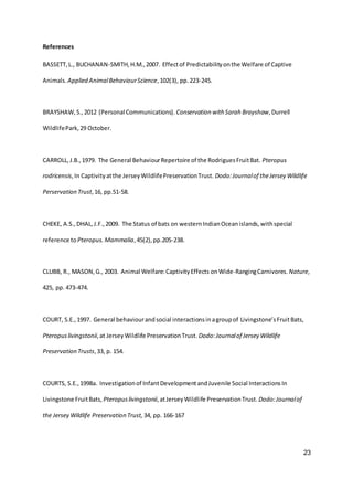 23
References
BASSETT,L., BUCHANAN-SMITH,H.M.,2007. Effectof Predictabilityonthe Welfare of Captive
Animals. Applied AnimalBehaviourScience,102(3), pp.223-245.
BRAYSHAW,S.,2012 (Personal Communications). Conservation with Sarah Brayshaw,Durrell
WildlifePark,29 October.
CARROLL,J.B.,1979. The General BehaviourRepertoire of the RodriguesFruitBat. Pteropus
rodricensis,In Captivityatthe JerseyWildlifePreservationTrust. Dodo:Journalof theJersey Wildlife
Perservation Trust,16, pp.51-58.
CHEKE, A.S.,DHAL,J.F.,2009. The Status of bats on westernIndianOceanislands,withspecial
reference to Pteropus.Mammalia,45(2),pp.205-238.
CLUBB, R., MASON,G., 2003. Animal Welfare:CaptivityEffects onWide-RangingCarnivores. Nature,
425, pp. 473-474.
COURT, S.E.,1997. General behaviourandsocial interactionsinagroupof Livingstone’sFruitBats,
Pteropuslivingstonii,at JerseyWildlife PreservationTrust. Dodo:Journalof Jersey Wildlife
Preservation Trusts,33, p. 154.
COURTS, S.E.,1998a. Investigationof InfantDevelopmentandJuvenile Social InteractionsIn
Livingstone FruitBats, Pteropuslivingstonii,atJerseyWildlife PreservationTrust. Dodo:Journalof
the Jersey Wildlife Preservation Trust, 34, pp. 166-167
 