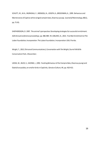 26
SCHUTT, JR., W.A.,MURADALI,F., MONDOL,N., JOSEPH,K.,BROCKMAN,K., 1999. Behaviourand
Maintenance of Captive white wingedvampire bats,Diaemusyoungi. Journalof Mammalogy,80(1),
pp.71-81.
SHEPHERDSON,D. 1997. The animal’sperspective:Developingstrategiesforsuccessful enrichment.
AZA Annualconferenceproceedings.pp.486-489. IN:LEBLANC,D., 2013. Fruit Bat EnrichmentatThe
Lubee Foundation,Incorporation.The Lubee Foundation,Incorporation:USA,Florida.
Wright,T., 2012 (Personal Communications).Conservation with Tim Wright,Durrell Wildlife
ConservationPark,1November.
UIEDA, W., BUCK,S., SAZIMA,I.,1992. FeedingBehaviourof the Vampire Bats,Diaemusyoungi and
Diphyllaecaudata,onsmallerbirdsinCaptivity. Gencia eCultura,44, pp.410-412.
 