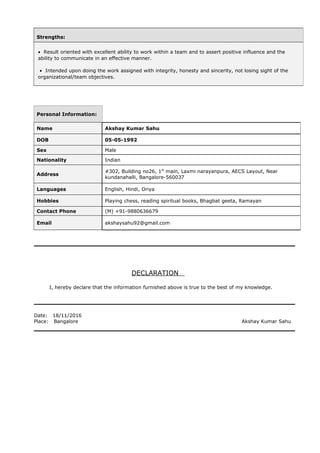 DECLARATION
I, hereby declare that the information furnished above is true to the best of my knowledge.
Date: 18/11/2016
Place: Bangalore Akshay Kumar Sahu
Strengths:
• Result oriented with excellent ability to work within a team and to assert positive influence and the
ability to communicate in an effective manner.
• Intended upon doing the work assigned with integrity, honesty and sincerity, not losing sight of the
organizational/team objectives.
Personal Information:
Name Akshay Kumar Sahu
DOB 05-05-1992
Sex Male
Nationality Indian
Address
#302, Building no26, 1st
main, Laxmi narayanpura, AECS Layout, Near
kundanahalli, Bangalore-560037
Languages English, Hindi, Oriya
Hobbies Playing chess, reading spiritual books, Bhagbat geeta, Ramayan
Contact Phone (M) +91-9880636679
Email akshaysahu92@gmail.com
 