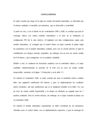 CONCLUSIONES
Se pudo concluir que luego de la etapa de estudio del modelo matemático, se determinó que
el sistema analizado es inestable por naturaleza, que es observable y controlable.
A partir de esto y con el diseño de los controladores PID y LQR, se concluyó que para la
estrategia clásica con ambos modelos matemáticos a la hora de la simulación, la
configuración PD fue la más efectiva. Al implantar con tales configuraciones según cada
modelo matemático, se consiguió que el control clásico no logró controlar la planta según
los parámetros con el modelo matemático continuo, pero con su versión discreta se logró la
estabilización con tiempos bastante aceptables, sin embargo con un error de estado estable
de 0.38 metros, y por consiguiente no se consideró admisible.
Debido a esto, se realizaron las iteraciones empíricas con el controlador clásico y se logró
estabilizar satisfactoriamente la posición de la bola con un error de estado estable
despreciable, mostrado en la figura 1.8 (derecha) y en la tabla 1.5.
En relación al controlador LQR, se pudo concluir que para el modelado teórico continuo
hubo una regulación satisfactoria del sistema, y para su implementación los resultados
fueron excelentes, aún más satisfactorios que en la simulación (detalles en la tabla 1.4), con
un error de estado estable despreciable y un tiempo de alrededor un segundo para las 3
pruebas realizadas. Para la versión discreta, sin embargo, no se logró controlar la planta con
el controlador LQR.
En relación al modelo matemático experimental, no hubo correlación de los parámetros
obtenidos para el control clásico con su implementación respectiva, y para la estrategia de
 