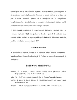 control óptimo no se logró estabilizar la planta a nivel de simulación, por consiguiente no
fue considerado para la implementación. Con esto, se puede establecer el veredicto que,
para el modelo matemático generado en la investigación con las configuraciones
especificadas, no hubo correlación entre los parámetros obtenidos a partir de dicho modelo
y la implementación con cualquiera de las estrategias de control.
En última instancia, al comparar las implementaciones efectivas del controlador PID (con
parámetros empíricos) y LQR (con parámetros obtenidos a partir de la simulación con el
modelado teórico continuo), se puede concluir que la implantación del regulador cuadrático
lineal fue más efectiva que su contraparte PID.
AGRADECIMIENTOS
Al profesorado de ingeniería eléctrica de la Universidad Rafael Urdaneta, especialmente a
la profesora Nancy Mora y al profesor Sergio De Pool por sus aportes al presente trabajo de
investigación.
REFERENCIAS BILBIOGRÁFICAS
Anderson, B., & Moore, J. (1989). Optimal Control: Linear Quadratic Methods.
Englewood Cliffs, E.E.U.U.: Prentice-Hall, Inc.
Arias, F. (1999). El proyecto de investigación (Ed. 3). Caracas, Venezuela: Episteme.
Dorf, R., & Bishop, R. (2005). Sistemas de Control Moderno (Ed. 10). Madrid, España:
Pearson Prentice Hall.
Hespanha, J. (2007). Undergraduate Lecture Notes on LQG/LQR Controller Design.
 