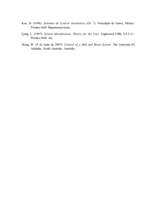 Kuo, B. (1996). Sistemas de Control Automático (Ed. 7). Naucalpan de Juárez, México:
Prentice-Hall Hispanoamericana.
Ljung, L. (1987). System Identification: Theory for the User. Englewood Cliffs, E.E.U.U.:
Prentice-Hall, Inc.
Wang, W. (5 de Junio de 2007). Control of a Ball and Beam System. The University Of
Adelaide, South Australia, Australia.
 