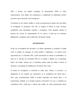 2007, y Rosales del Instituto tecnológico de Massachusetts (MIT) en 2004,
respectivamente. Estos últimos dos contribuyeron a complementar los fundamentos teóricos
necesarios para el desarrollo de la investigación.
El propósito de este artículo científico se centra en proporcionar los puntos clave del trabajo
de investigación en descripción. Para ello, se desglosa el artículo en varias secciones,
estratificadas como metodología, resultados y conclusiones. Como agregado, además, se
presenta una sección de agradecimientos de los autores, al igual que las referencias
bibliográficas consultadas para la elaboración del presente artículo.
METODOLOGÍA
El tipo de la investigación fue descriptiva y de diseño experimental. La población se definió
como el conjunto de estrategias de control posibles a implementar, y la muestra estuvo
representada por el controlador PID y LQR seleccionados de manera no probabilística. La
razón de la selección del controlador PID fue su sencillez y afinidad con el antecedente
directo del trabajo, mientras que el controlador óptimo LQR fue debido al interés en
maximizar el desempeño de estabilización del sistema bola y barra.
El trabajo de investigación se desarrolló en cuatro fases. Primero, se procedió a la
identificación de las variables que interactuaron en la estabilización del sistema bola y
barra, para consecutivamente definir el modelo matemático del sistema físico y así
posteriormente analizarlo en el dominio temporal y frecuencial. Con esto, se diseñaron los
controladores PID y LQR para el sistema bajo estudio, los cuales posteriormente fueron
 