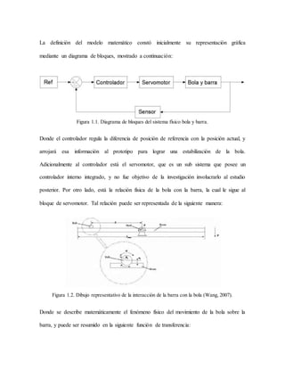 La definición del modelo matemático constó inicialmente su representación gráfica
mediante un diagrama de bloques, mostrado a continuación:
Figura 1.1. Diagrama de bloques del sistema físico bola y barra.
Donde el controlador regula la diferencia de posición de referencia con la posición actual, y
arrojará esa información al prototipo para lograr una estabilización de la bola.
Adicionalmente al controlador está el servomotor, que es un sub sistema que posee un
controlador interno integrado, y no fue objetivo de la investigación involucrarlo al estudio
posterior. Por otro lado, está la relación física de la bola con la barra, la cual le sigue al
bloque de servomotor. Tal relación puede ser representada de la siguiente manera:
Figura 1.2. Dibujo representativo de la interacción de la barra con la bola (Wang, 2007).
Donde se describe matemáticamente el fenómeno físico del movimiento de la bola sobre la
barra, y puede ser resumido en la siguiente función de transferencia:
 