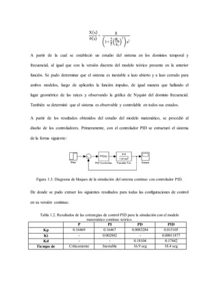 X(s)
θ(s)
=
g
(1+
2
5
(
Rb
a1
)
2
)s2
A partir de la cual se estableció un estudio del sistema en los dominios temporal y
frecuencial, al igual que con la versión discreta del modelo teórico presente en la anterior
función. Se pudo determinar que el sistema es inestable a lazo abierto y a lazo cerrado para
ambos modelos, luego de aplicarles la función impulso, de igual manera que hallando el
lugar geométrico de las raíces y observando la gráfica de Nyquist del dominio frecuencial.
También se determinó que el sistema es observable y controlable en todos sus estados.
A partir de los resultados obtenidos del estudio del modelo matemático, se procedió al
diseño de los controladores. Primeramente, con el controlador PID se estructuró el sistema
de la forma siguiente:
Figura 1.3. Diagrama de bloques de la simulación del sistema continuo con controlador PID.
De donde se pudo extraer los siguientes resultados para todas las configuraciones de control
en su versión continua:
Tabla 1.2. Resultados de las estrategias de control PID para la simulación con el modelo
matemático continuo teórico.
P PI PD PID
Kp 0.16469 0.16467 0.0083284 0.015105
Ki - 0.002882 - 0.00011877
Kd - - 0.18104 0.17442
Tiempo de Críticamente Inestable 16.9 seg 18.4 seg
 