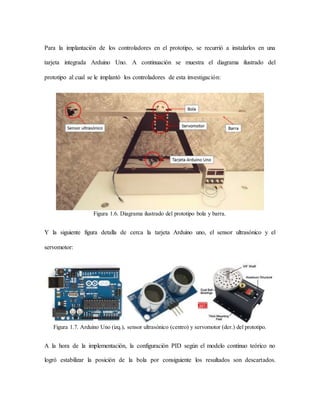 Para la implantación de los controladores en el prototipo, se recurrió a instalarlos en una
tarjeta integrada Arduino Uno. A continuación se muestra el diagrama ilustrado del
prototipo al cual se le implantó los controladores de esta investigación:
Figura 1.6. Diagrama ilustrado del prototipo bola y barra.
Y la siguiente figura detalla de cerca la tarjeta Arduino uno, el sensor ultrasónico y el
servomotor:
Figura 1.7. Arduino Uno (izq.), sensor ultrasónico (centro) y servomotor (der.) del prototipo.
A la hora de la implementación, la configuración PID según el modelo continuo teórico no
logró estabilizar la posición de la bola por consiguiente los resultados son descartados.
 