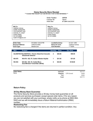 Home Security Store Receipt
*** PLEASE PRINT RECEIPT OUT AND RETAIN IT FOR FUTURE REFERENCE ***
Order Number 105938
Customer ID 726115
Order Date 8/7/2009 1:04:25 PM
Bill To:
matthew holmes
HOME HORIZONS
7210 EXPORT AVE
COCOA, FL 32927
United States
321-615-8866
matth1372@aol.com
Ship To:
matthew holmes
HOME HORIZONS
7210 EXPORT AVE
COCOA, FL 32927
United States
321-615-8866
Order Date: 8/7/2009 1:04:25 PM Locale/Currency: en-US / USD
Payment Method: CREDITCARD Name On Card: matthew holmes
Card Type: MasterCard Card Number: ****6304
SKU: Product Quantity Price Ext. Price
GLASSTECHGLASSTECH - Visonic GlassTech Acoustic
Glassbreak Detector
2 $28.00 $56.00
NX-470 NX-470 - GE, ITI, Caddx 4-Button Keyfob 1 $31.95 $31.95
NX-454 NX-454 - GE, ITI, Caddx Micro
Door/Window Transmitter (White)
4 $34.95 $139.80
Order Notes:
None
SubTotal: $227.75
Shipping: UPS Ground $0.00
Tax: $0.00
Total: $227.75
Return Policy
30 Day Money Back Guarantee
The Home Security Store provides a 30-day money back guarantee on all
products and services purchased, except special order items. If for any reason
you are not satisfied with your purchase, simply notify us by phone at (800) 954-
0422 and we will immediately issue a Return Material Authorization (RMA)
number.
Restocking Fee
No restocking fee is charged if the items are returned in perfect condition. Any
 