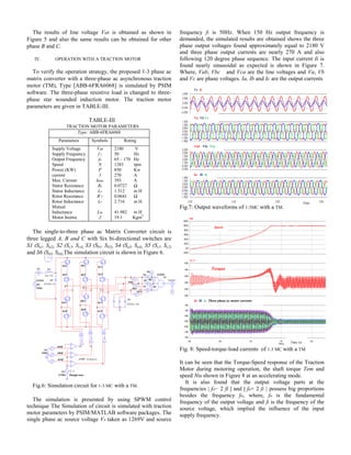 The results of line voltage Vab is obtained as shown in
Figure 5 and also the same results can be obtained for other
phase B and C.
IV. OPERATION WITH A TRACTION MOTOR
To verify the operation strategy, the proposed 1-3 phase ac
matrix converter with a three-phase ac asynchronous traction
motor (TM), Type [ABB-6FRA6068] is simulated by PSIM
software. The three-phase resistive load is changed to three-
phase star wounded induction motor. The traction motor
parameters are given in TABLE-III.
TABLE-III
TRACTION MOTOR PARAMETERS
Type: ABB-6FRA6068
Parameters Symbols Rating
Supply Voltage
Supply Frequency
Output Frequency
Speed
Power (KW)
current
Max. Current
Stator Resistance
Stator Inductance
Rotor Resistance
Rotor Inductance
Mutual
Inductance
Motor Inertia
Vab
f i
fo
N
P
I
Imax
Rs
Ls
R’r
Lr
Lm
J
2180 V
50 Hz
65 – 170 Hz
1283 rpm
850 Kw
270 A
393 A
0.0727 Ω
1.312 m H
0.0641 Ω
2.716 m H
41.982 m H
19.1 Kgm2
The single-to-three phase ac Matrix Converter circuit is
three legged A, B and C with Six bi-directional switches are
S1 (Sa1- Sa2), S2 (Sc3- Sc4), S3 (Sb1- Sb2), S4 (Sa3- Sa4), S5 (Sc1- Sc2)
and S6 (Sb3- Sb4).The simulation circuit is shown in Figure 6.
Fig.6: Simulation circuit for 1-3 MC with a TM.
The simulation is presented by using SPWM control
technique The Simulation of circuit is simulated with traction
motor parameters by PSIM/MATLAB software packages. The
single phase ac source voltage Vs taken as 1269V and source
frequency fi is 50Hz. When 150 Hz output frequency is
demanded, the simulated results are obtained shows the three
phase output voltages found approximately equal to 2180 V
and three phase output currents are nearly 270 A and also
following 120 degree phase sequence. The input current Ii is
found nearly sinusoidal as expected is shown in Figure 7.
Where, Vab, Vbc and Vca are the line voltages and Va, Vb
and Vc are phase voltages. Ia, Ib and Ic are the output currents
Fig.7: Output waveforms of 1-3MC with a TM.
Fig. 8: Speed-torque-load currents of 1-3 MC with a TM
It can be seen that the Torque-Speed response of the Traction
Motor during motoring operation, the shaft torque Tem and
speed Nis shown in Figure 8 at an accelerating mode.
It is also found that the output voltage parts at the
frequencies | fo− 2 fi | and | fo+ 2 fi | possess big proportions
besides the frequency fo, where, fo is the fundamental
frequency of the output voltage and fi is the frequency of the
source voltage, which implied the influence of the input
supply frequency.
Time
Vab Vbc Vca
Va Vb Vc
Ia Ib Ic
Vs Ii
Speed
Torque
Ia Ib Ic Three phase ac motor currents
Time (s)
 