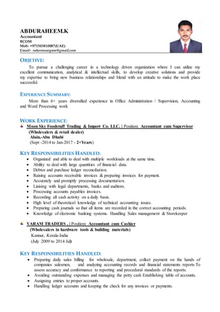 ABDURAHEEM.K
Accountant
BCOM
Mob: +971503810087(UAE)
Email– raheemsargam@gmail.com
OBJETIVE:
To pursue a challenging career in a technology driven organization where I can utilize my
excellent communication, analytical & intellectual skills, to develop creative solutions and provide
my expertise to bring new business relationships and blend with an attitude to make the work place
successful.
EXPERIENCE SUMMARY:
More than 6+ years diversified experience in Office Administration / Supervision, Accounting
and Word Processing work
WORK EXPERIENCE:
Moon Sky Foodstuff Trading & Import Co. LLC. | Position: Accountant cum Supervisor
(Wholesalers & retail dealer)
Alain,-Abu Dhabi
(Sept -2014 to Jan-2017 - 2+Years)
KEY RESPONSIBILITIES HANDLED:
 Organized and able to deal with multiple workloads at the same time.
 Ability to deal with large quantities of financial data.
 Debtor and purchase ledger reconciliation.
 Raising accounts receivable invoices & preparing invoices for payment.
 Accurately and promptly processing documentation.
 Liaising with legal departments, banks and auditors.
 Processing accounts payables invoices.
 Recording all cash activity on a daily basis.
 High level of theoretical knowledge of technical accounting issues.
 Preparing cash journals so that all items are recorded in the correct accounting periods.
 Knowledge of electronic banking systems. Handling Sales management & Storekeeper
VARAM TRADERS , | Position: Accountant cum Cashier
(Wholesalers in hardware tools & building materials)
Kannur, Kerala-India
(July 2009 to 2014 Jul)
KEY RESPONSIBILITIES HANDLED:
 Preparing daily sales billing for wholesale, department, collect payment on the hands of
companies salesmen, and analyzing accounting records and financial statements reports To
assess accuracy and conformance to reporting and procedural standards of the reports.
 Avoiding outstanding expenses and managing the petty cash Establishing table of accounts.
 Assigning entries to proper accounts.
 Handling ledger accounts and keeping the check for any invoices or payments.
 