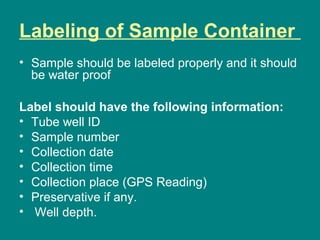 Labeling of Sample Container
• Sample should be labeled properly and it should
be water proof
Label should have the following information:
• Tube well ID
• Sample number
• Collection date
• Collection time
• Collection place (GPS Reading)
• Preservative if any.
• Well depth.
 