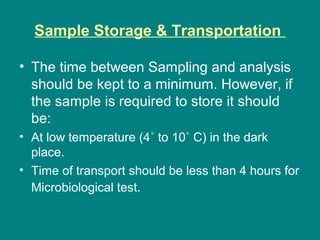 Sample Storage & Transportation
• The time between Sampling and analysis
should be kept to a minimum. However, if
the sample is required to store it should
be:
• At low temperature (4˚ to 10˚ C) in the dark
place.
• Time of transport should be less than 4 hours for
Microbiological test.
 