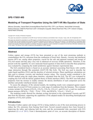 SPE-175051-MS
Modeling of Transport Properties Using the SAFT-VR Mie Equation of State
Alfonso Gonzalez, Heriot-Watt University/Mines-ParisTech PSL CTP; Luis Pereira, Heriot-Watt University;
Patrice Paricaud, ENSTA-ParisTech UCP; Christophe Coquelet, Mines-ParisTech PSL CTP; Antonin Chapoy,
Heriot-Watt University
Copyright 2015, Society of Petroleum Engineers
This paper was prepared for presentation at the SPE Annual Technical Conference and Exhibition held in Houston, Texas, USA, 28–30 September 2015.
This paper was selected for presentation by an SPE program committee following review of information contained in an abstract submitted by the author(s). Contents
of the paper have not been reviewed by the Society of Petroleum Engineers and are subject to correction by the author(s). The material does not necessarily reflect
any position of the Society of Petroleum Engineers, its officers, or members. Electronic reproduction, distribution, or storage of any part of this paper without the written
consent of the Society of Petroleum Engineers is prohibited. Permission to reproduce in print is restricted to an abstract of not more than 300 words; illustrations may
not be copied. The abstract must contain conspicuous acknowledgment of SPE copyright.
Abstract
Carbon capture and storage (CCS) has been presented as one of the most promising methods to
counterbalance the CO2 emissions from the combustion of fossil fuels. Density, viscosity and interfacial
tension (IFT) are, among others properties, crucial for the safe and optimum transport and storage of
CO2-rich steams and they play a key role in enhanced oil recovery (EOR) operations. Therefore, in the
present work the capability of a new molecular based equation of state (EoS) to describe these properties
was evaluated by comparing the model predictions against literature experimental data.
The EoS considered herein is based on an accurate statistical associating fluid theory with variable
range interaction through Mie potentials (SAFT-VR Mie EoS). The EoS was used to describe the
vapor-liquid equilibria (VLE) and the densities of selected mixtures. Phase equilibrium calculations are
then used to estimate viscosity and interfacial tension values. The viscosity model considered is the
TRAPP method using the single phase densities, calculated from the EoS. The IFT was evaluated by
coupling this EoS with the density gradient theory of fluids interfaces (DGT). The DGT uses bulk phase
properties from the mixture to readily estimate the density distribution of each component across the
interface and predict interfacial tension values.
To assess the adequacy of the selected models, the modeling results were compared against experi-
mental data of several CCVrich systems in a wide range of conditions from the literature. The evaluated
systems include five binaries (CO2/O2, CO2/N2, CO2/Ar, CO2/n-C4 and CO2/n-C10) and two multicom-
ponent mixtures (90%CO2 / 5%O2 / 2%Ar / 3%N2 and 90%CO2 / 6%n-C4 / 4%n-C10).
The modeling results showed low absolute average deviations to the experimental viscosity and IFT
data from the literature, supporting the capabilities of the adopted models for describing thermophysical
properties of CO2-rich systems.
Introduction
Nowadays Carbon capture and storage (CCS) is being studied as one of the most promising process to
reduce the CO2 emissions from burning fossil fuels. Several research projects have been focused in
improving the safety and reducing both the costs and the environmental risks associated with CCS
operations (Li et al. 2011). From a thermodynamic point of view, an accurate description of thermo-
 