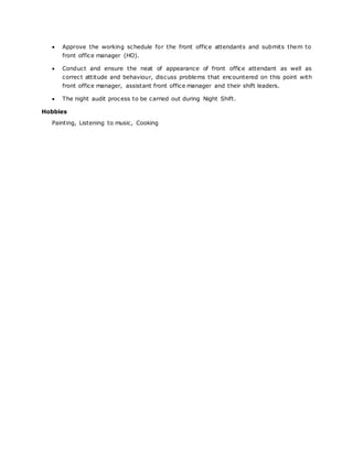  Approve the working schedule for the front office attendants and submits them to
front office manager (HO).
 Conduct and ensure the neat of appearance of front office attendant as well as
correct attitude and behaviour, discuss problems that encountered on this point with
front office manager, assistant front office manager and their shift leaders.
 The night audit process to be carried out during Night Shift.
Hobbies
Painting, Listening to music, Cooking
 