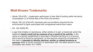 Well-Known Trademarks
▪ Article 126 of IPL – trademarks well-known in their field of activity within the terms
of paragraph (1) of Article 6bis of the Paris Convention;
▪ Article 158, § 2 of the IPL expressly sets out conditions required for the
enforcement of rights associated with unregistered well-known marks.
▪ Art. 124 (XXIII) IPL
▪ a sign that imitates or reproduces, either wholly or in part, a trademark which the
applicant clearly could not be unaware of as a result of his activity, in the
name of a person established or domiciled in Brazilian territory or in a country
that is bound to Brazil by agreement, or that assures reciprocity of treatment, if
the mark is intended to identify identical, similar or related products or
services liable to cause confusion or association with the other person’s mark.
(Complies with Article 16.3 TRIPs
 