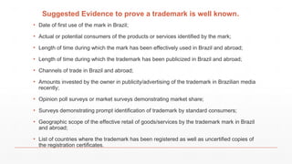 Suggested Evidence to prove a trademark is well known.
▪ Date of first use of the mark in Brazil;
▪ Actual or potential consumers of the products or services identified by the mark;
▪ Length of time during which the mark has been effectively used in Brazil and abroad;
▪ Length of time during which the trademark has been publicized in Brazil and abroad;
▪ Channels of trade in Brazil and abroad;
▪ Amounts invested by the owner in publicity/advertising of the trademark in Brazilian media
recently;
▪ Opinion poll surveys or market surveys demonstrating market share;
▪ Surveys demonstrating prompt identification of trademark by standard consumers;
▪ Geographic scope of the effective retail of goods/services by the trademark mark in Brazil
and abroad;
▪ List of countries where the trademark has been registered as well as uncertified copies of
the registration certificates.
 